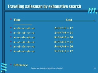 Design and Analysis of Algorithms - Chapter 3 10
Traveling salesman by exhaustive search
Traveling salesman by exhaustive search
 Tour Cost .
Tour Cost .
 a
a→b→c→d→a 2+3+7+5 = 17
→b→c→d→a 2+3+7+5 = 17
 a
a→b→d→c→a 2+4+7+8 = 21
→b→d→c→a 2+4+7+8 = 21
 a
a→c→b→d→a 8+3+4+5 = 20
→c→b→d→a 8+3+4+5 = 20
 a
a→c→d→b→a 8+7+4+2 = 21
→c→d→b→a 8+7+4+2 = 21
 a
a→d→b→c→a 5+4+3+8 = 20
→d→b→c→a 5+4+3+8 = 20
 a
a→d→c→b→a 5+7+3+2 = 17
→d→c→b→a 5+7+3+2 = 17
 Efficiency:
Efficiency:
 