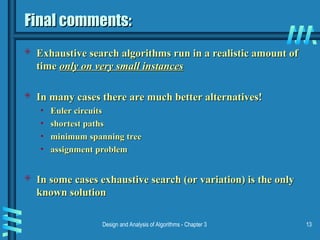 Design and Analysis of Algorithms - Chapter 3 13
Final comments:
Final comments:
 Exhaustive search algorithms run in a realistic amount of
Exhaustive search algorithms run in a realistic amount of
time
time only on very small instances
only on very small instances
 In many cases there are much better alternatives!
In many cases there are much better alternatives!
• Euler circuits
Euler circuits
• shortest paths
shortest paths
• minimum spanning tree
minimum spanning tree
• assignment problem
assignment problem
 In some cases exhaustive search (or variation) is the only
In some cases exhaustive search (or variation) is the only
known solution
known solution
 