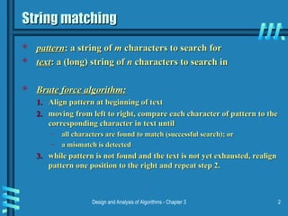 Design and Analysis of Algorithms - Chapter 3 2
String matching
String matching
 pattern
pattern: a string of
: a string of m
m characters to search for
characters to search for
 text
text: a (long) string of
: a (long) string of n
n characters to search in
characters to search in
 Brute force algorithm:
Brute force algorithm:
1.
1. Align pattern at beginning of text
Align pattern at beginning of text
2.
2. moving from left to right, compare each character of pattern to the
moving from left to right, compare each character of pattern to the
corresponding character in text until
corresponding character in text until
– all characters are found to match (successful search); or
all characters are found to match (successful search); or
– a mismatch is detected
a mismatch is detected
3.
3. while pattern is not found and the text is not yet exhausted, realign
while pattern is not found and the text is not yet exhausted, realign
pattern one position to the right and repeat step 2.
pattern one position to the right and repeat step 2.
 