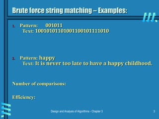 Design and Analysis of Algorithms - Chapter 3 3
Brute force string matching – Examples:
Brute force string matching – Examples:
1.
1. Pattern:
Pattern: 001011
001011
Text:
Text: 10010101101001100101111010
10010101101001100101111010
2.
2. Pattern:
Pattern: happy
happy
Text:
Text: It is never too late to have a happy childhood.
It is never too late to have a happy childhood.
Number of comparisons:
Number of comparisons:
Efficiency:
Efficiency:
 