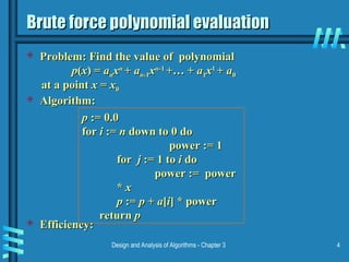 Design and Analysis of Algorithms - Chapter 3 4
Brute force polynomial evaluation
Brute force polynomial evaluation
 Problem: Find the value of polynomial
Problem: Find the value of polynomial
p
p(
(x
x) =
) = a
an
nx
xn
n
+
+ a
an
n-1
-1x
xn
n-1
-1
+… +
+… + a
a1
1x
x1
1
+
+ a
a0
0
at a point
at a point x
x =
= x
x0
0
 Algorithm:
Algorithm:
 Efficiency:
Efficiency:
p
p := 0.0
:= 0.0
for
for i
i :=
:= n
n down to 0 do
down to 0 do
power := 1
power := 1
for
for j
j := 1 to
:= 1 to i
i do
do
power := power
power := power
*
* x
x
p
p :=
:= p
p +
+ a
a[
[i
i] * power
] * power
return
return p
p
 