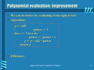 Design and Analysis of Algorithms - Chapter 3 5
Polynomial evaluation: improvement
Polynomial evaluation: improvement
 We can do better by evaluating from right to left:
We can do better by evaluating from right to left:
 Algorithm:
Algorithm:
 Efficiency:
Efficiency:
p
p :=
:= a
a[0]
[0]
power := 1
power := 1
for
for i
i := 1 to
:= 1 to n
n do
do
power := power *
power := power * x
x
p
p :=
:= p
p +
+ a
a[
[i
i] * power
] * power
return
return p
p
 