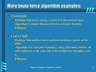 Design and Analysis of Algorithms - Chapter 3 6
More brute force algorithm examples:
More brute force algorithm examples:
 Closest pair
Closest pair
• Problem
Problem: find closest among
: find closest among n
n points in
points in k
k-dimensional space
-dimensional space
• Algorithm
Algorithm: Compute distance between each pair of points
: Compute distance between each pair of points
• Efficiency
Efficiency:
:
 Convex hull
Convex hull
• Problem
Problem: find smallest convex polygon enclosing
: find smallest convex polygon enclosing n
n points on the
points on the
plane
plane
• Algorithm
Algorithm: For each pair of points
: For each pair of points p
p1
1 and
and p
p2
2 determine whether all
determine whether all
other points lie to the same side of the straight line through
other points lie to the same side of the straight line through p
p1
1 and
and
p
p2
2
• Efficiency
Efficiency:
:
 