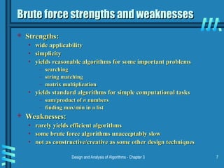 Design and Analysis of Algorithms - Chapter 3 7
Brute force strengths and weaknesses
Brute force strengths and weaknesses
 Strengths:
Strengths:
• wide applicability
wide applicability
• simplicity
simplicity
• yields reasonable algorithms for some important problems
yields reasonable algorithms for some important problems
– searching
searching
– string matching
string matching
– matrix multiplication
matrix multiplication
• yields standard algorithms for simple computational tasks
yields standard algorithms for simple computational tasks
– sum/product of
sum/product of n
n numbers
numbers
– finding max/min in a list
finding max/min in a list
 Weaknesses:
Weaknesses:
• rarely yields efficient algorithms
rarely yields efficient algorithms
• some brute force algorithms unacceptably slow
some brute force algorithms unacceptably slow
• not as constructive/creative as some other design techniques
not as constructive/creative as some other design techniques
 