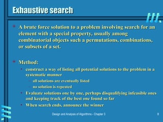 Design and Analysis of Algorithms - Chapter 3 8
Exhaustive search
Exhaustive search
 A brute force solution to a problem involving search for an
A brute force solution to a problem involving search for an
element with a special property, usually among
element with a special property, usually among
combinatorial objects such a permutations, combinations,
combinatorial objects such a permutations, combinations,
or subsets of a set.
or subsets of a set.
 Method:
Method:
• construct a way of listing all potential solutions to the problem in a
construct a way of listing all potential solutions to the problem in a
systematic manner
systematic manner
– all solutions are eventually listed
all solutions are eventually listed
– no solution is repeated
no solution is repeated
• Evaluate solutions one by one, perhaps disqualifying infeasible ones
Evaluate solutions one by one, perhaps disqualifying infeasible ones
and keeping track of the best one found so far
and keeping track of the best one found so far
• When search ends, announce the winner
When search ends, announce the winner
 
