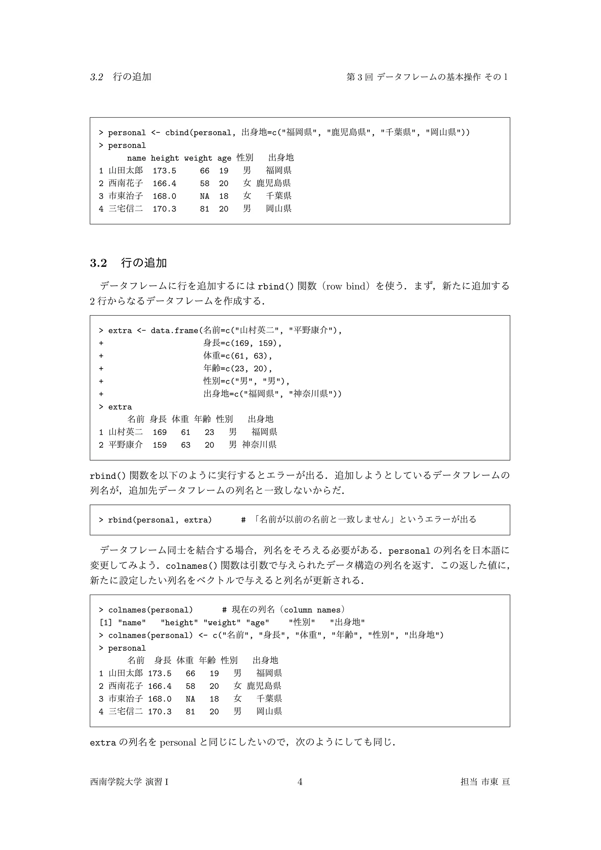 3.2 3
> personal <- cbind(personal, =c(" ", " ", " ", " "))
> personal
name height weight age
1 173.5 66 19
2 166.4 58 20
3 168.0 NA 18
4 170.3 81 20
3.2
rbind() row bind
2
> extra <- data.frame( =c(" ", " "),
+ =c(169, 159),
+ =c(61, 63),
+ =c(23, 20),
+ =c(" ", " "),
+ =c(" ", " "))
> extra
1 169 61 23
2 159 63 20
rbind()
> rbind(personal, extra) #
personal
colnames()
> colnames(personal) # column names
[1] "name" "height" "weight" "age" " " " "
> colnames(personal) <- c(" ", " ", " ", " ", " ", " ")
> personal
1 173.5 66 19
2 166.4 58 20
3 168.0 NA 18
4 170.3 81 20
extra personal
I 4
 