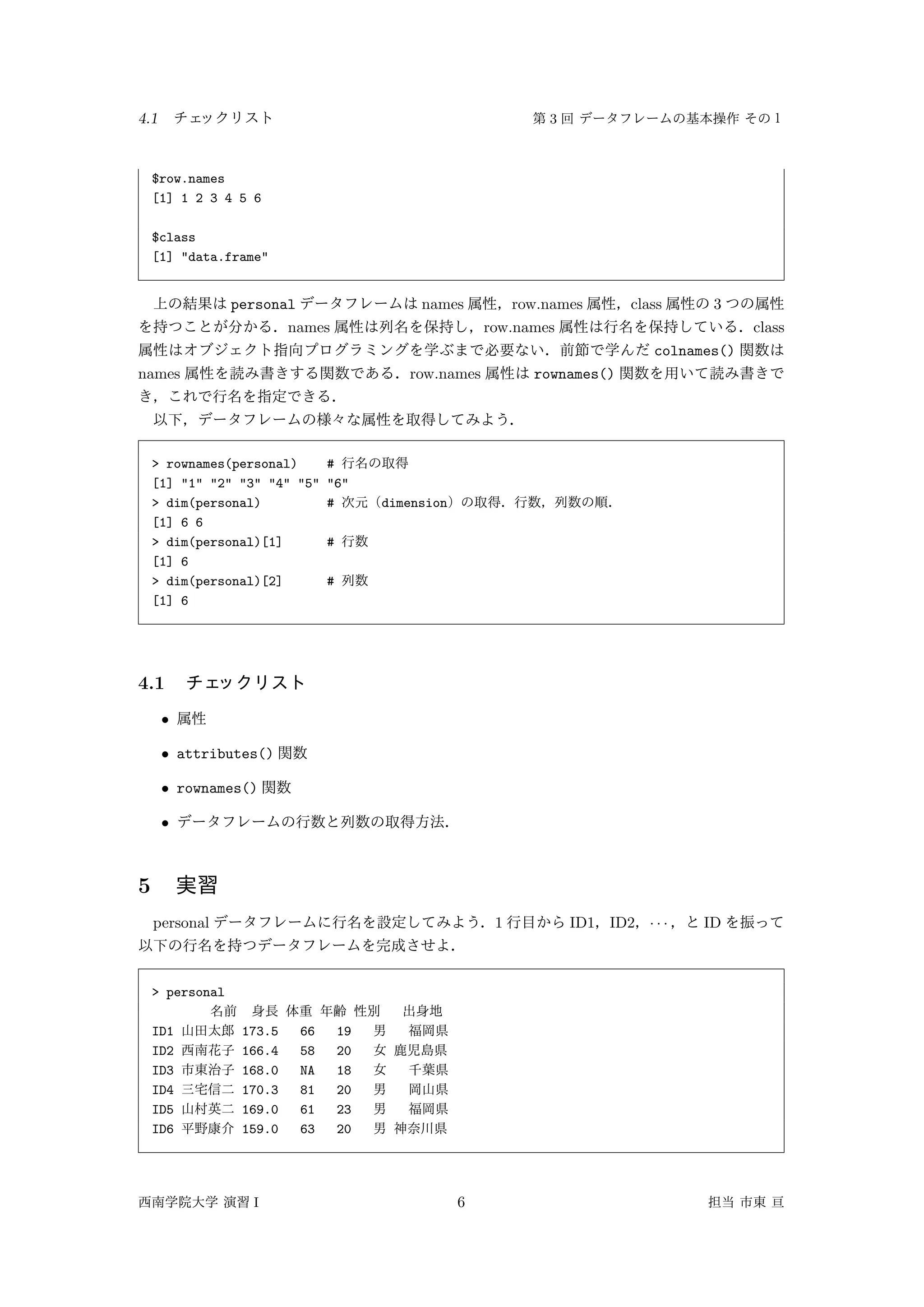 4.1 3
$row.names
[1] 1 2 3 4 5 6
$class
[1] "data.frame"
personal names row.names class 3
names row.names class
colnames()
names row.names rownames()
> rownames(personal) #
[1] "1" "2" "3" "4" "5" "6"
> dim(personal) # dimension
[1] 6 6
> dim(personal)[1] #
[1] 6
> dim(personal)[2] #
[1] 6
4.1
•
• attributes()
• rownames()
•
5
personal 1 ID1 ID2 · · · ID
> personal
ID1 173.5 66 19
ID2 166.4 58 20
ID3 168.0 NA 18
ID4 170.3 81 20
ID5 169.0 61 23
ID6 159.0 63 20
I 6
 