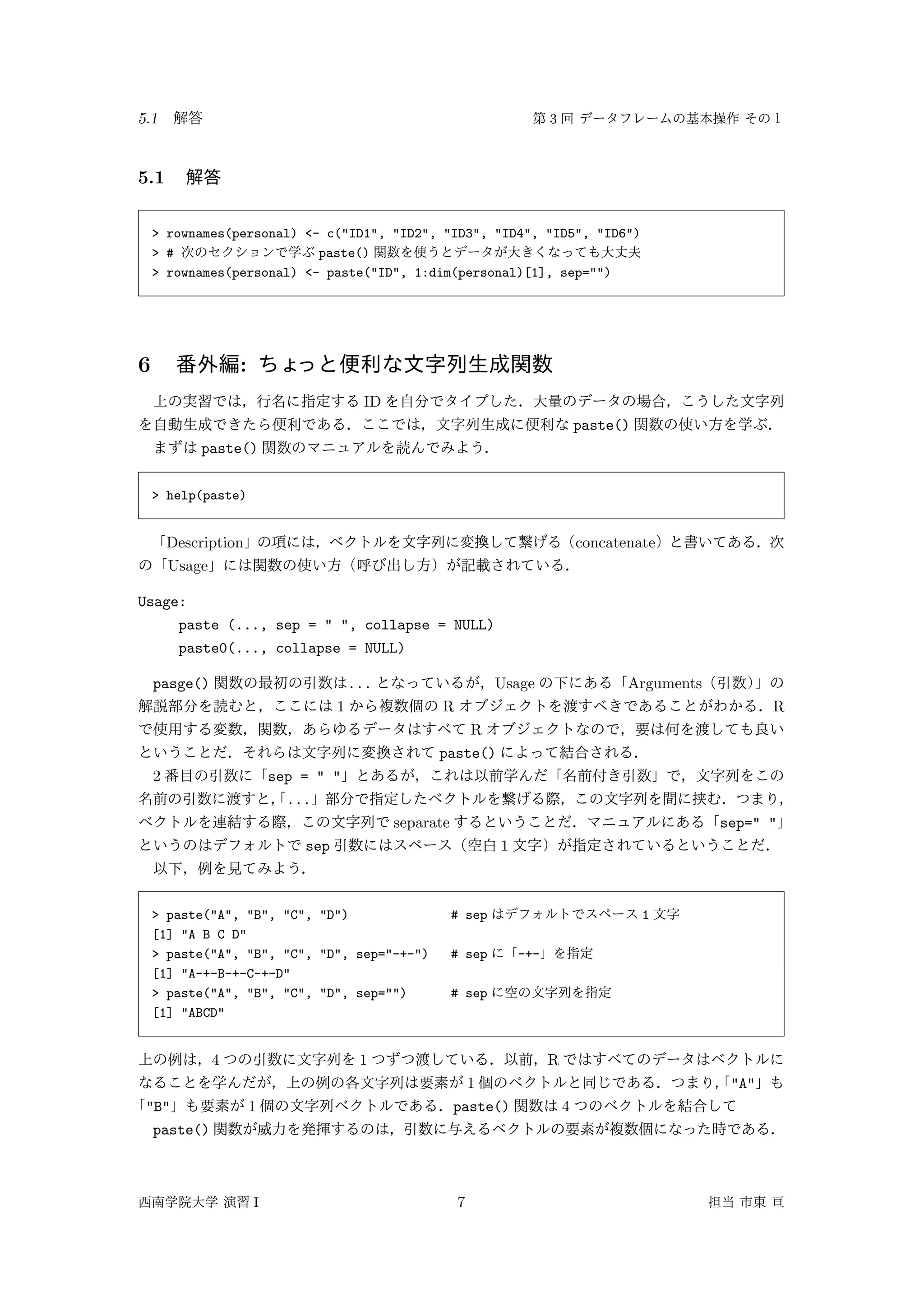 5.1 3
5.1
> rownames(personal) <- c("ID1", "ID2", "ID3", "ID4", "ID5", "ID6")
> # paste()
> rownames(personal) <- paste("ID", 1:dim(personal)[1], sep="")
6 :
ID
paste()
paste()
> help(paste)
Description concatenate
Usage
Usage:
paste (..., sep = " ", collapse = NULL)
paste0(..., collapse = NULL)
pasge() ... Usage Arguments
1 R R
R
paste()
2 sep = " "
...
separate sep=" "
sep 1
> paste("A", "B", "C", "D") # sep 1
[1] "A B C D"
> paste("A", "B", "C", "D", sep="-+-") # sep -+-
[1] "A-+-B-+-C-+-D"
> paste("A", "B", "C", "D", sep="") # sep
[1] "ABCD"
4 1 R
1 "A"
"B" 1 paste() 4
paste()
I 7
 