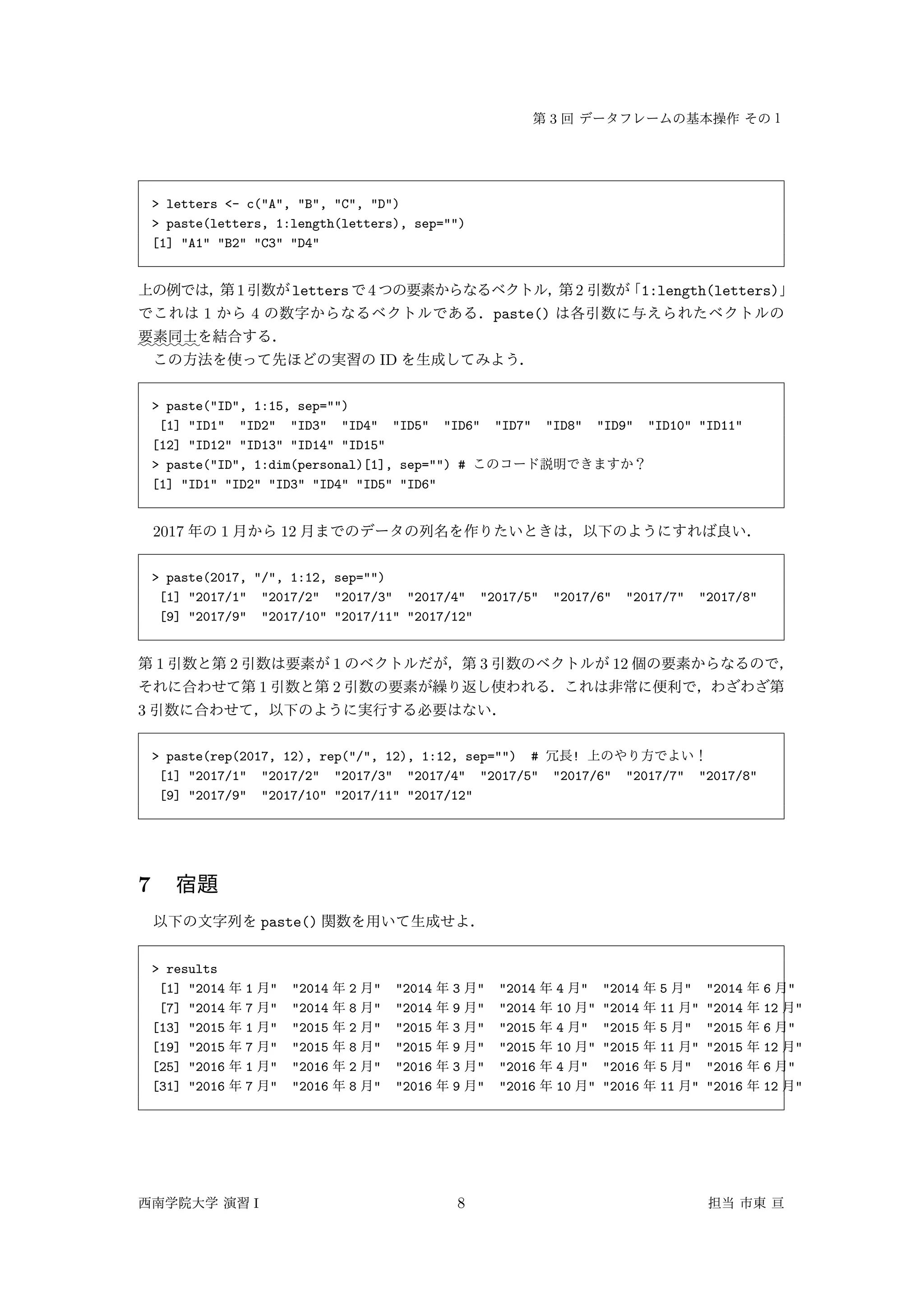 3
> letters <- c("A", "B", "C", "D")
> paste(letters, 1:length(letters), sep="")
[1] "A1" "B2" "C3" "D4"
1 letters 4 2 1:length(letters)
1 4 paste()
::::::::
ID
> paste("ID", 1:15, sep="")
[1] "ID1" "ID2" "ID3" "ID4" "ID5" "ID6" "ID7" "ID8" "ID9" "ID10" "ID11"
[12] "ID12" "ID13" "ID14" "ID15"
> paste("ID", 1:dim(personal)[1], sep="") #
[1] "ID1" "ID2" "ID3" "ID4" "ID5" "ID6"
2017 1 12
> paste(2017, "/", 1:12, sep="")
[1] "2017/1" "2017/2" "2017/3" "2017/4" "2017/5" "2017/6" "2017/7" "2017/8"
[9] "2017/9" "2017/10" "2017/11" "2017/12"
1 2 1 3 12
1 2
3
> paste(rep(2017, 12), rep("/", 12), 1:12, sep="") # !
[1] "2017/1" "2017/2" "2017/3" "2017/4" "2017/5" "2017/6" "2017/7" "2017/8"
[9] "2017/9" "2017/10" "2017/11" "2017/12"
7
paste()
> results
[1] "2014 1 " "2014 2 " "2014 3 " "2014 4 " "2014 5 " "2014 6 "
[7] "2014 7 " "2014 8 " "2014 9 " "2014 10 " "2014 11 " "2014 12 "
[13] "2015 1 " "2015 2 " "2015 3 " "2015 4 " "2015 5 " "2015 6 "
[19] "2015 7 " "2015 8 " "2015 9 " "2015 10 " "2015 11 " "2015 12 "
[25] "2016 1 " "2016 2 " "2016 3 " "2016 4 " "2016 5 " "2016 6 "
[31] "2016 7 " "2016 8 " "2016 9 " "2016 10 " "2016 11 " "2016 12 "
I 8
 
