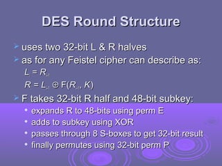 DES Round StructureDES Round Structure
 uses two 32-bit L & R halvesuses two 32-bit L & R halves
 as for any Feistel cipher can describe as:as for any Feistel cipher can describe as:
LLii == RRii–1–1
RRii == LLii–1–1 ⊕⊕ F(F(RRii–1–1,, KKii))
 F takes 32-bit R half and 48-bit subkey:F takes 32-bit R half and 48-bit subkey:

expands R to 48-bits using perm Eexpands R to 48-bits using perm E

adds to subkey using XORadds to subkey using XOR

passes through 8 S-boxes to get 32-bit resultpasses through 8 S-boxes to get 32-bit result

finally permutes using 32-bit perm Pfinally permutes using 32-bit perm P
 