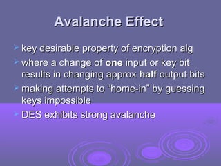 Avalanche EffectAvalanche Effect
 key desirable property of encryption algkey desirable property of encryption alg
 where a change ofwhere a change of oneone input or key bitinput or key bit
results in changing approxresults in changing approx halfhalf output bitsoutput bits
 making attempts to “home-in” by guessingmaking attempts to “home-in” by guessing
keys impossiblekeys impossible
 DES exhibits strong avalancheDES exhibits strong avalanche
 