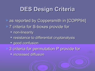 DES Design CriteriaDES Design Criteria
 as reported by Coppersmith in [COPP94]as reported by Coppersmith in [COPP94]
 7 criteria for S-boxes provide for7 criteria for S-boxes provide for

non-linearitynon-linearity

resistance to differential cryptanalysisresistance to differential cryptanalysis

good confusiongood confusion
 3 criteria for permutation P provide for3 criteria for permutation P provide for

increased diffusionincreased diffusion
 