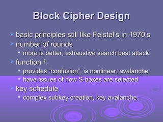 Block Cipher DesignBlock Cipher Design
 basic principles still like Feistel’s in 1970’sbasic principles still like Feistel’s in 1970’s
 number of roundsnumber of rounds

more is better, exhaustive search best attackmore is better, exhaustive search best attack
 function f:function f:

provides “confusion”, is nonlinear, avalancheprovides “confusion”, is nonlinear, avalanche

have issues of how S-boxes are selectedhave issues of how S-boxes are selected
 key schedulekey schedule

complex subkey creation, key avalanchecomplex subkey creation, key avalanche
 