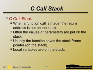 10
C Call Stack
 C Call Stack
 When a function call is made, the return
address is put on the stack.
 Often the values of parameters are put on the
stack.
 Usually the function saves the stack frame
pointer (on the stack).
 Local variables are on the stack.
 