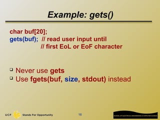 16
Example: gets()
char buf[20];
gets(buf); // read user input until
// first EoL or EoF character
 Never use gets
 Use fgets(buf, size, stdout) instead
 