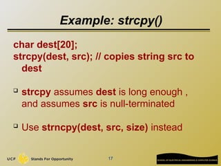 17
Example: strcpy()
char dest[20];
strcpy(dest, src); // copies string src to
dest
 strcpy assumes dest is long enough ,
and assumes src is null-terminated
 Use strncpy(dest, src, size) instead
 