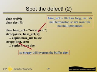 20
Spot the defect! (2)
char src[9];
char dest[9];
char base_url = ”www.ru.nl”;
strncpy(src, base_url, 9);
// copies base_url to src
strcpy(dest, src);
// copies src to dest
base_url is 10 chars long, incl. its
null terminator, so src won’t be
not null-terminated
so strcpy will overrun the buffer dest
 