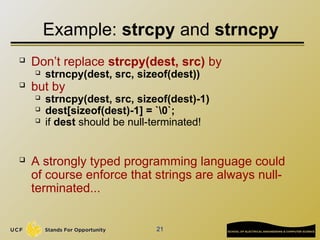 21
Example: strcpy and strncpy
 Don’t replace strcpy(dest, src) by
 strncpy(dest, src, sizeof(dest))
 but by
 strncpy(dest, src, sizeof(dest)-1)
 dest[sizeof(dest)-1] = `0`;
 if dest should be null-terminated!
 A strongly typed programming language could
of course enforce that strings are always null-
terminated...
 