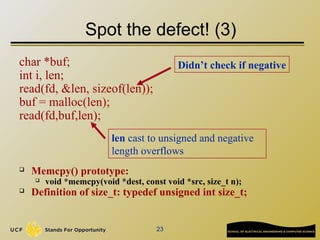 23
Spot the defect! (3)
char *buf;
int i, len;
read(fd, &len, sizeof(len));
buf = malloc(len);
read(fd,buf,len);
 Memcpy() prototype:
 void *memcpy(void *dest, const void *src, size_t n);
 Definition of size_t: typedef unsigned int size_t;
Didn’t check if negative
len cast to unsigned and negative
length overflows
 