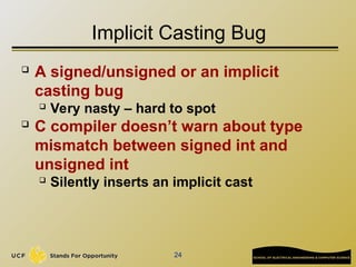 24
Implicit Casting Bug
 A signed/unsigned or an implicit
casting bug
 Very nasty – hard to spot
 C compiler doesn’t warn about type
mismatch between signed int and
unsigned int
 Silently inserts an implicit cast
 