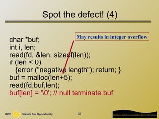 25
Spot the defect! (4)
char *buf;
int i, len;
read(fd, &len, sizeof(len));
if (len < 0)
{error ("negative length"); return; }
buf = malloc(len+5);
read(fd,buf,len);
buf[len] = '0'; // null terminate buf
May results in integer overflow
 