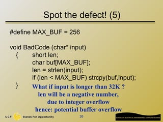 26
Spot the defect! (5)
#define MAX_BUF = 256
void BadCode (char* input)
{ short len;
char buf[MAX_BUF];
len = strlen(input);
if (len < MAX_BUF) strcpy(buf,input);
} What if input is longer than 32K ?
len will be a negative number,
due to integer overflow
hence: potential buffer overflow
 
