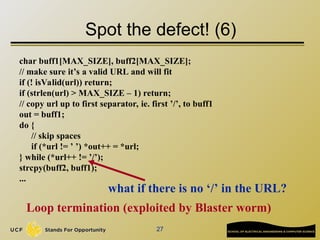 27
Spot the defect! (6)
char buff1[MAX_SIZE], buff2[MAX_SIZE];
// make sure it’s a valid URL and will fit
if (! isValid(url)) return;
if (strlen(url) > MAX_SIZE – 1) return;
// copy url up to first separator, ie. first ’/’, to buff1
out = buff1;
do {
// skip spaces
if (*url != ’ ’) *out++ = *url;
} while (*url++ != ’/’);
strcpy(buff2, buff1);
...
what if there is no ‘/’ in the URL?
Loop termination (exploited by Blaster worm)
 