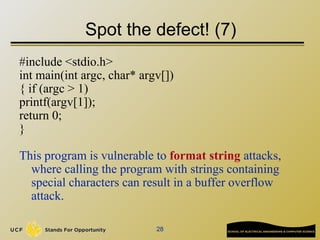 28
Spot the defect! (7)
#include <stdio.h>
int main(int argc, char* argv[])
{ if (argc > 1)
printf(argv[1]);
return 0;
}
This program is vulnerable to format string attacks,
where calling the program with strings containing
special characters can result in a buffer overflow
attack.
 