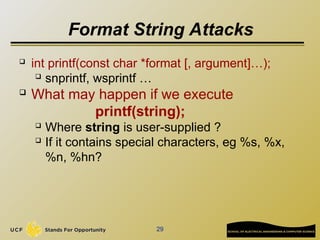 29
Format String Attacks
 int printf(const char *format [, argument]…);
 snprintf, wsprintf …
 What may happen if we execute
printf(string);
 Where string is user-supplied ?
 If it contains special characters, eg %s, %x,
%n, %hn?
 