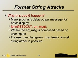 Format String Attacks
 Why this could happen?
 Many programs delay output message for
batch display:
 fprintf(STDOUT, err_msg);
 Where the err_msg is composed based on
user inputs
 If a user can change err_msg freely, format
string attack is possible
30
 