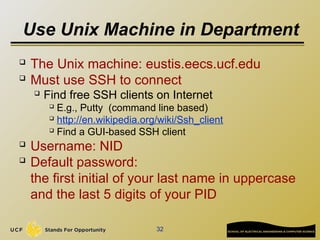 Use Unix Machine in Department

The Unix machine: eustis.eecs.ucf.edu

Must use SSH to connect
 Find free SSH clients on Internet
 E.g., Putty (command line based)
 http://en.wikipedia.org/wiki/Ssh_client
 Find a GUI-based SSH client

Username: NID

Default password:
the first initial of your last name in uppercase
and the last 5 digits of your PID
32
 
