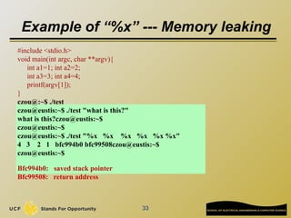 33
Example of “%x” --- Memory leaking
#include <stdio.h>
void main(int argc, char **argv){
int a1=1; int a2=2;
int a3=3; int a4=4;
printf(argv[1]);
}
czou@:~$ ./test
czou@eustis:~$ ./test "what is this?"
what is this?czou@eustis:~$
czou@eustis:~$
czou@eustis:~$ ./test "%x %x %x %x %x %x"
4 3 2 1 bfc994b0 bfc99508czou@eustis:~$
czou@eustis:~$
Bfc994b0: saved stack pointer
Bfc99508: return address
 