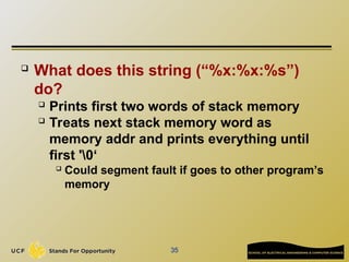 35
 What does this string (“%x:%x:%s”)
do?
 Prints first two words of stack memory
 Treats next stack memory word as
memory addr and prints everything until
first '0‘
 Could segment fault if goes to other program’s
memory
 