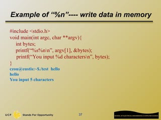 Example of “%n”---- write data in memory
#include <stdio.h>
void main(int argc, char **argv){
int bytes;
printf(“%s%nn”, argv[1], &bytes);
printf(“You input %d charactersn”, bytes);
}
czou@eustis:~$./test hello
hello
You input 5 characters
37
 