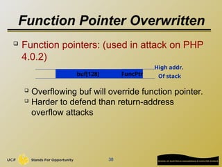 Function Pointer Overwritten
 Function pointers: (used in attack on PHP
4.0.2)
 Overflowing buf will override function pointer.
 Harder to defend than return-address
overflow attacks
38
High addr.
Of stack
buf[128] FuncPtr
 