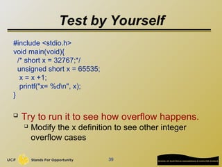 Test by Yourself
#include <stdio.h>
void main(void){
/* short x = 32767;*/
unsigned short x = 65535;
x = x +1;
printf("x= %dn", x);
}
 Try to run it to see how overflow happens.
 Modify the x definition to see other integer
overflow cases
39
 
