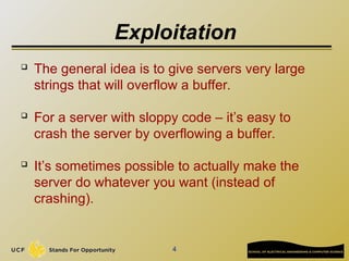 4
Exploitation
 The general idea is to give servers very large
strings that will overflow a buffer.
 For a server with sloppy code – it’s easy to
crash the server by overflowing a buffer.
 It’s sometimes possible to actually make the
server do whatever you want (instead of
crashing).
 