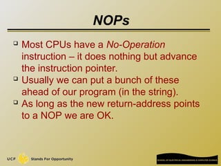 NOPs
 Most CPUs have a No-Operation
instruction – it does nothing but advance
the instruction pointer.
 Usually we can put a bunch of these
ahead of our program (in the string).
 As long as the new return-address points
to a NOP we are OK.
 