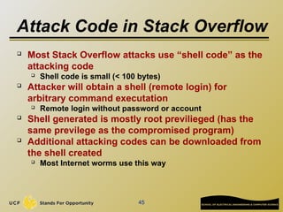 Attack Code in Stack Overflow
45
 Most Stack Overflow attacks use “shell code” as the
attacking code
 Shell code is small (< 100 bytes)
 Attacker will obtain a shell (remote login) for
arbitrary command executation
 Remote login without password or account
 Shell generated is mostly root previlieged (has the
same previlege as the compromised program)
 Additional attacking codes can be downloaded from
the shell created
 Most Internet worms use this way
 
