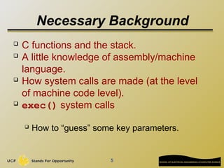 5
Necessary Background
 C functions and the stack.
 A little knowledge of assembly/machine
language.
 How system calls are made (at the level
of machine code level).
 exec() system calls
 How to “guess” some key parameters.
 