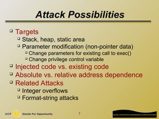 7
Attack Possibilities
 Targets
 Stack, heap, static area
 Parameter modification (non-pointer data)

Change parameters for existing call to exec()

Change privilege control variable
 Injected code vs. existing code

Absolute vs. relative address dependence
 Related Attacks

Integer overflows
 Format-string attacks
 