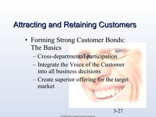 AAttttrraaccttiinngg aanndd RReettaaiinniinngg CCuussttoommeerrss 
• Forming Strong Customer Bonds: 
The Basics 
– Cross-departmental participation 
– Integrate the Voice of the Customer 
into all business decisions 
– Create superior offering for the target 
market 
3-27 
Copyright 2004 © Pearson Education Canada Inc. 
 