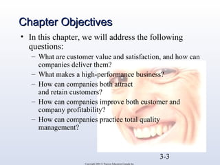 CChhaapptteerr OObbjjeeccttiivveess 
• In this chapter, we will address the following 
questions: 
– What are customer value and satisfaction, and how can 
companies deliver them? 
– What makes a high-performance business? 
– How can companies both attract 
and retain customers? 
– How can companies improve both customer and 
company profitability? 
– How can companies practice total quality 
management? 
3-3 
Copyright 2004 © Pearson Education Canada Inc. 
 