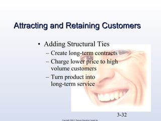 AAttttrraaccttiinngg aanndd RReettaaiinniinngg CCuussttoommeerrss 
• Adding Structural Ties 
– Create long-term contracts 
– Charge lower price to high 
3-32 
volume customers 
– Turn product into 
long-term service 
Copyright 2004 © Pearson Education Canada Inc. 
 