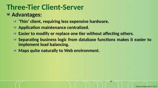 Pearson Education © 2014
14
Three-Tier Client-Server
Advantages:
‘Thin’ client, requiring less expensive hardware.
Application maintenance centralized.
Easier to modify or replace one tier without affecting others.
Separating business logic from database functions makes it easier to
implement load balancing.
Maps quite naturally to Web environment.
 