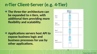 Pearson Education © 2014
16
n-Tier Client-Server (e.g. 4-Tier)
The three-tier architecture can
be expanded to n tiers, with
additional tiers providing more
flexibility and scalability.
Applications servers host API to
expose business logic and
business processes for use by
other applications.
 