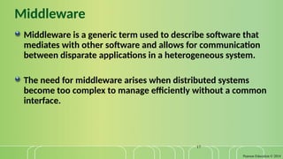 Pearson Education © 2014
17
Middleware
Middleware is a generic term used to describe software that
mediates with other software and allows for communication
between disparate applications in a heterogeneous system.
The need for middleware arises when distributed systems
become too complex to manage efficiently without a common
interface.
 