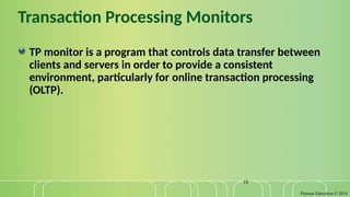 Pearson Education © 2014
18
Transaction Processing Monitors
TP monitor is a program that controls data transfer between
clients and servers in order to provide a consistent
environment, particularly for online transaction processing
(OLTP).
 