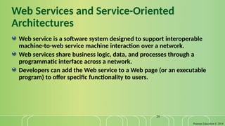 Pearson Education © 2014
20
Web Services and Service-Oriented
Architectures
Web service is a software system designed to support interoperable
machine-to-web service machine interaction over a network.
Web services share business logic, data, and processes through a
programmatic interface across a network.
Developers can add the Web service to a Web page (or an executable
program) to offer specific functionality to users.
 