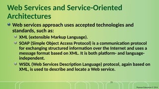 Pearson Education © 2014
21
Web Services and Service-Oriented
Architectures
Web services approach uses accepted technologies and
standards, such as:
XML (extensible Markup Language).
SOAP (Simple Object Access Protocol) is a communication protocol
for exchanging structured information over the Internet and uses a
message format based on XML. It is both platform- and language-
independent.
WSDL (Web Services Description Language) protocol, again based on
XML, is used to describe and locate a Web service.
 